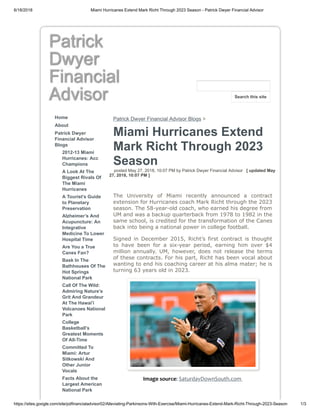 6/18/2018 Miami Hurricanes Extend Mark Richt Through 2023 Season - Patrick Dwyer Financial Advisor
https://sites.google.com/site/pdfinancialadvisor02/Alleviating-Parkinsons-With-Exercise/Miami-Hurricanes-Extend-Mark-Richt-Through-2023-Season 1/3
Patrick
Dwyer
Financial
Advisor
Home
About
Patrick Dwyer
Financial Advisor
Blogs
2012-13 Miami
Hurricanes: Acc
Champions
A Look At The
Biggest Rivals Of
The Miami
Hurricanes
A Tourist’s Guide
to Planetary
Preservation
Alzheimer’s And
Acupuncture: An
Integrative
Medicine To Lower
Hospital Time
Are You a True
Canes Fan?
Bask In The
Bathhouses Of The
Hot Springs
National Park
Call Of The Wild:
Admiring Nature's
Grit And Grandeur
At The Hawai'i
Volcanoes National
Park
College
Basketball’s
Greatest Moments
Of All-Time
Committed To
Miami: Artur
Sitkowski And
Other Junior
Vocals
Facts About the
Largest American
National Park
Patrick Dwyer Financial Advisor Blogs >
Miami Hurricanes Extend
Mark Richt Through 2023
Season
posted May 27, 2018, 10:07 PM by Patrick Dwyer Financial Advisor [ updated May
27, 2018, 10:07 PM ]
The University of Miami recently announced a contract
extension for Hurricanes coach Mark Richt through the 2023
season. The 58-year-old coach, who earned his degree from
UM and was a backup quarterback from 1978 to 1982 in the
same school, is credited for the transformation of the Canes
back into being a national power in college football.
Signed in December 2015, Richt’s first contract is thought
to have been for a six-year period, earning him over $4
million annually. UM, however, does not release the terms
of these contracts. For his part, Richt has been vocal about
wanting to end his coaching career at his alma mater; he is
turning 63 years old in 2023.
Image source: SaturdayDownSouth.com
Search this site
 