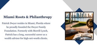 Miami Roots & Philanthropy
Patrick Dwyer resides in Miami, Florida where
he proudly founded the Dwyer Family
Foundation. Formerly with Merrill Lynch,
Patrick has a long, successful career as a
wealth advisor for high-net-worth clients.
 