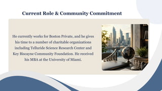 Current Role & Community Commitment
He currently works for Boston Private, and he gives
his time to a number of charitable organizations
including Telluride Science Research Center and
Key Biscayne Community Foundation. He received
his MBA at the University of Miami.
 
