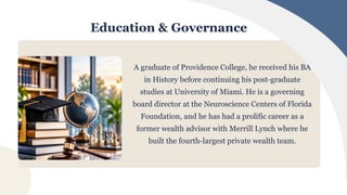 Education & Governance
A graduate of Providence College, he received his BA
in History before continuing his post-graduate
studies at University of Miami. He is a governing
board director at the Neuroscience Centers of Florida
Foundation, and he has had a prolific career as a
former wealth advisor with Merrill Lynch where he
built the fourth-largest private wealth team.
 