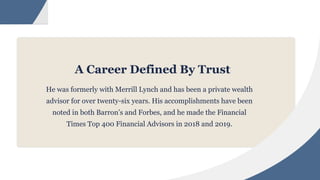 A Career Defined By Trust
He was formerly with Merrill Lynch and has been a private wealth
advisor for over twenty-six years. His accomplishments have been
noted in both Barron’s and Forbes, and he made the Financial
Times Top 400 Financial Advisors in 2018 and 2019.
 