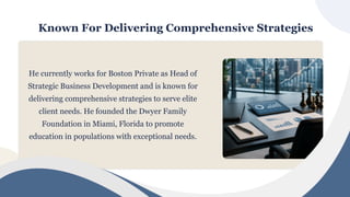 Known For Delivering Comprehensive Strategies
He currently works for Boston Private as Head of
Strategic Business Development and is known for
delivering comprehensive strategies to serve elite
client needs. He founded the Dwyer Family
Foundation in Miami, Florida to promote
education in populations with exceptional needs.
 