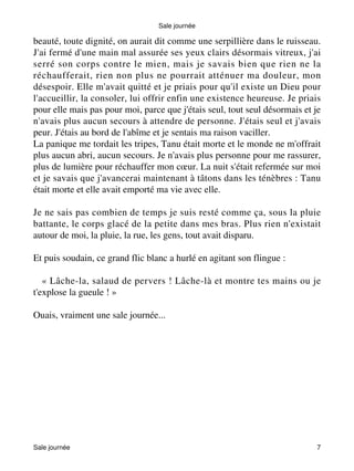Sale journée 
beauté, toute dignité, on aurait dit comme une serpillière dans le ruisseau. 
J'ai fermé d'une main mal assurée ses yeux clairs désormais vitreux, j'ai 
serré son corps contre le mien, mais je savais bien que rien ne la 
réchaufferait, rien non plus ne pourrait atténuer ma douleur, mon 
désespoir. Elle m'avait quitté et je priais pour qu'il existe un Dieu pour 
l'accueillir, la consoler, lui offrir enfin une existence heureuse. Je priais 
pour elle mais pas pour moi, parce que j'étais seul, tout seul désormais et je 
n'avais plus aucun secours à attendre de personne. J'étais seul et j'avais 
peur. J'étais au bord de l'abîme et je sentais ma raison vaciller. 
La panique me tordait les tripes, Tanu était morte et le monde ne m'offrait 
plus aucun abri, aucun secours. Je n'avais plus personne pour me rassurer, 
plus de lumière pour réchauffer mon coeur. La nuit s'était refermée sur moi 
et je savais que j'avancerai maintenant à tâtons dans les ténèbres : Tanu 
était morte et elle avait emporté ma vie avec elle. 
Je ne sais pas combien de temps je suis resté comme ça, sous la pluie 
battante, le corps glacé de la petite dans mes bras. Plus rien n'existait 
autour de moi, la pluie, la rue, les gens, tout avait disparu. 
Et puis soudain, ce grand flic blanc a hurlé en agitant son flingue : 
« Lâche-la, salaud de pervers ! Lâche-là et montre tes mains ou je 
t'explose la gueule ! » 
Ouais, vraiment une sale journée... 
Sale journée 7 
 