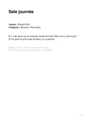 Sale journée 
Auteur : Patrick Elcé 
Catégorie : Romans / Nouvelles 
Il y a des jours où on aimerait toucher le fond. Mais on n'y arrive pas ! 
(C'est juste un p'tit coup de blues, ça va passer) 
Licence : Licence Creative Commons (by-nc-nd) 
http://creativecommons.org/licenses/by-nc-nd/2.0/fr/ 
1 
 