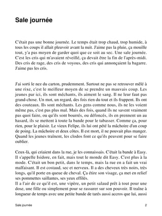 Sale journée 
C'était pas une bonne journée. Le temps était trop chaud, trop humide, à 
tous les coups il allait pleuvoir avant la nuit. J'aime pas la pluie, ça mouille 
tout, y'a pas moyen de garder quoi que ce soit au sec. Une sale journée. 
C'est les cris qui m'avaient réveillé, ça devait être la fin de l'après-midi. 
Des cris de rage, des cris de voyous, des cris qui annonçaient la bagarre. 
J'aime pas les cris. 
J'ai sorti le nez du carton, prudemment. Surtout ne pas se retrouver mêlé à 
une rixe, c'est le meilleur moyen de se prendre un mauvais coup. Les 
jeunes par ici, ils sont méchants, ils aiment le sang. Il ne leur faut pas 
grand-chose. Un mot, un regard, des fois rien du tout et ils frappent. Ils ont 
des couteaux. Ils sont méchants. Les gens comme nous, ils ne les voient 
même pas, c'est pas plus mal. Mais des fois, quand ils ne savent vraiment 
pas quoi faire, ou qu'ils sont bourrés, ou défoncés, ils en prennent un au 
hasard, ils se mettent à toute la bande pour le tabasser. Comme ça, pour 
rien, pour le plaisir. Le vieux Felipe, ils lui ont pété la mâchoire d'un coup 
de poing. La mâchoire et deux côtes. Il est mort, il ne pouvait plus manger. 
Quand les jeunes traînent, les clodos font ce qu'ils peuvent pour se faire 
oublier. 
Ceux-là, qui criaient dans la rue, je les connaissais. C'était la bande à Easy. 
Il s'appelle Isidore, en fait, mais tout le monde dit Easy. C'est plus à la 
mode. C'était un bon petit, dans le temps, mais la rue en a fait un vrai 
malfaisant. Il est costaud, sec et nerveux. Il a des cheveux très noirs, très 
longs, qu'il porte en queue de cheval. Ça étire son visage, ça met en relief 
ses pommettes saillantes, ses yeux effilés. 
Il a l'air de ce qu'il est, une vipère, un petit salaud prêt à tout pour une 
dose, une fille ou simplement pour se rassurer sur son pouvoir. Il traîne à 
longueur de temps avec une petite bande de tarés aussi accros que lui, aussi 
Sale journée 2 
 