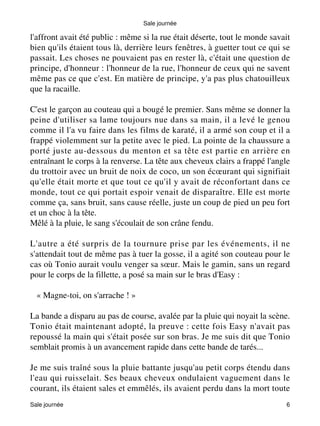 Sale journée 
l'affront avait été public : même si la rue était déserte, tout le monde savait 
bien qu'ils étaient tous là, derrière leurs fenêtres, à guetter tout ce qui se 
passait. Les choses ne pouvaient pas en rester là, c'était une question de 
principe, d'honneur : l'honneur de la rue, l'honneur de ceux qui ne savent 
même pas ce que c'est. En matière de principe, y'a pas plus chatouilleux 
que la racaille. 
C'est le garçon au couteau qui a bougé le premier. Sans même se donner la 
peine d'utiliser sa lame toujours nue dans sa main, il a levé le genou 
comme il l'a vu faire dans les films de karaté, il a armé son coup et il a 
frappé violemment sur la petite avec le pied. La pointe de la chaussure a 
porté juste au-dessous du menton et sa tête est partie en arrière en 
entraînant le corps à la renverse. La tête aux cheveux clairs a frappé l'angle 
du trottoir avec un bruit de noix de coco, un son écoeurant qui signifiait 
qu'elle était morte et que tout ce qu'il y avait de réconfortant dans ce 
monde, tout ce qui portait espoir venait de disparaître. Elle est morte 
comme ça, sans bruit, sans cause réelle, juste un coup de pied un peu fort 
et un choc à la tête. 
Mêlé à la pluie, le sang s'écoulait de son crâne fendu. 
L'autre a été surpris de la tournure prise par les événements, il ne 
s'attendait tout de même pas à tuer la gosse, il a agité son couteau pour le 
cas où Tonio aurait voulu venger sa soeur. Mais le gamin, sans un regard 
pour le corps de la fillette, a posé sa main sur le bras d'Easy : 
« Magne-toi, on s'arrache ! » 
La bande a disparu au pas de course, avalée par la pluie qui noyait la scène. 
Tonio était maintenant adopté, la preuve : cette fois Easy n'avait pas 
repoussé la main qui s'était posée sur son bras. Je me suis dit que Tonio 
semblait promis à un avancement rapide dans cette bande de tarés... 
Je me suis traîné sous la pluie battante jusqu'au petit corps étendu dans 
l'eau qui ruisselait. Ses beaux cheveux ondulaient vaguement dans le 
courant, ils étaient sales et emmêlés, ils avaient perdu dans la mort toute 
Sale journée 6 
 