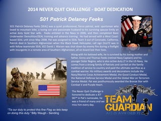 2014 NEVER QUIT CHALLENGE - BOAT DEDICATION
S01 Patrick Delaney Feeks
SO1 Patrick Delaney Feeks [SEAL] was a quiet professional, fierce patriot, avid sportsman who
loved to mountain bike, a loving son and passionate husband to his surviving spouse Emily an
active duty Gold Star wife. Feeks enlisted in the Navy in 2006, and then completed Basic
Underwater Demolition/SEAL training and advance training. He had served with a West Coast-
based SEAL unit since May 2008. Pat was assigned to SEAL Team 3 out of Coronado, California.
Patrick died in Southern Afghanistan when the Black Hawk Helicopter, call sign Ozzi72 was in
with fellow teammate SEAL S02 David J. Warsen was shot down by enemy fire during a firefight
with insurgents in a remote area of Southern Afghanistan, all on board lost their lives.
“Tis our duty to protect this fine Flag so lets keep
on doing this duty.” Billy Waugh - Sending
Along with his beloved wife, he is survived by his loving mother and
father, Ginny and Thomas Feeks (retired Navy Captain) and his
younger Sister Regina, who is also active duty LT in the US Navy. He
comes from a strong family of Patriots and carried on the family
tradition of service to country and paid the ultimate sacrifice as a
combat warrior. His military awards and decorations include the
Navy/Marine Corps Achievement Medal, the Good Conduct Medal,
the National Defense Service Medal and the Global War on Terrorism
Service Medal. Pat was posthumously awarded the Bronze Star with
Combat V and Purple Heart.
The Never Quit Challenge is
honored to dedicate a JET
SKI™ in Pat’s namesake, he
was a friend of many and we
miss him every day.
 