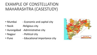 EXAMPLE OF CONSTELLATION
MAHARASHTRA (CASESTUDY)
• Mumbai - Economic and capital city
• Nasik -Religious city
• Aurangabad -Administrative city
• Nagpur - Political city
• Pune - Educational importance city
 