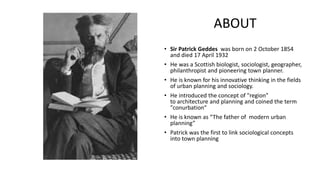 • Sir Patrick Geddes was born on 2 October 1854
and died 17 April 1932
• He was a Scottish biologist, sociologist, geographer,
philanthropist and pioneering town planner.
• He is known for his innovative thinking in the fields
of urban planning and sociology.
• He introduced the concept of "region"
to architecture and planning and coined the term
"conurbation“
• He is known as “The father of modern urban
planning”
• Patrick was the first to link sociological concepts
into town planning
ABOUT
 