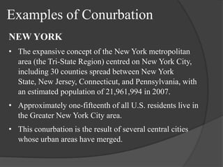 Examples of Conurbation
NEW YORK
• The expansive concept of the New York metropolitan
area (the Tri-State Region) centred on New York City,
including 30 counties spread between New York
State, New Jersey, Connecticut, and Pennsylvania, with
an estimated population of 21,961,994 in 2007.
• Approximately one-fifteenth of all U.S. residents live in
the Greater New York City area.
• This conurbation is the result of several central cities
whose urban areas have merged.

 