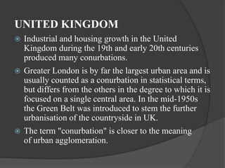 UNITED KINGDOM


Industrial and housing growth in the United
Kingdom during the 19th and early 20th centuries
produced many conurbations.



Greater London is by far the largest urban area and is
usually counted as a conurbation in statistical terms,
but differs from the others in the degree to which it is
focused on a single central area. In the mid-1950s
the Green Belt was introduced to stem the further
urbanisation of the countryside in UK.



The term "conurbation" is closer to the meaning
of urban agglomeration.

 