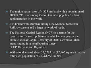 

The region has an area of 4,355 km² and with a population of
20,998,395, it is among the top ten most populated urban
agglomeration in the world.



It is linked with Mumbai through the Mumbai Suburban
Railway system and a large network of roads.



The National Capital Region (NCR) is a name for the
conurbation or metropolitan area which encompasses the
entire National Capital Territory of Delhi as well as urban
areas ringing it in neighbouring states
of UP, Haryana and Rajasthan.



With a total area of about 33,578 km2 (12,965 sq mi) it had an
estimated population of 21,961,994 in 2007.

 