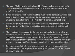 

The area of Tel Aviv originally planned by Geddes makes up approximately
7.5% of the current day municipality of Tel Aviv and is now known as Tel
Aviv‟s “Old North”.



It was designed to be an extension of the much older neighbouring Arabic port
town Jaffa to the south and a home for the increasing population of Jews
emigrating from other parts of the world (predominantly Eastern Europe).



Geddes, originally as biologist and sociologist was engaged to design a plan
for the new city of Tel Aviv to be built adjacent to the ancient port town of
Jaffa.



The principles he employed for the city were strikingly similar to what we
now know as New Urbanism ideas of planning - an emphasis was placed on
pedestrians as opposed to motor car traffic, a sense of community and civic
life was encouraged through the use of town squares and abundant planting of
greenery provided significant focus on a minimal environmental footprint.



Private automobile traffic was minimised and the city was envisaged on a
pedestrian-scale. This neighbourhood identity has been crucial in the success
of Tel Aviv as a city.

 