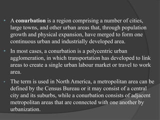 • A conurbation is a region comprising a number of cities,
large towns, and other urban areas that, through population
growth and physical expansion, have merged to form one
continuous urban and industrially developed area.
• In most cases, a conurbation is a polycentric urban
agglomeration, in which transportation has developed to link
areas to create a single urban labour market or travel to work
area.
•

The term is used in North America, a metropolitan area can be
defined by the Census Bureau or it may consist of a central
city and its suburbs, while a conurbation consists of adjacent
metropolitan areas that are connected with one another by
urbanization.

 