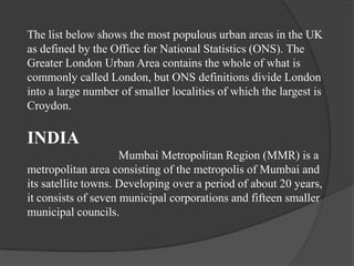 The list below shows the most populous urban areas in the UK
as defined by the Office for National Statistics (ONS). The
Greater London Urban Area contains the whole of what is
commonly called London, but ONS definitions divide London
into a large number of smaller localities of which the largest is
Croydon.

INDIA
Mumbai Metropolitan Region (MMR) is a
metropolitan area consisting of the metropolis of Mumbai and
its satellite towns. Developing over a period of about 20 years,
it consists of seven municipal corporations and fifteen smaller
municipal councils.

 