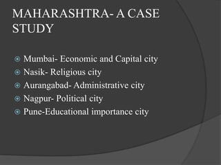 MAHARASHTRA- A CASE
STUDY
Mumbai- Economic and Capital city
 Nasik- Religious city
 Aurangabad- Administrative city
 Nagpur- Political city
 Pune-Educational importance city


 