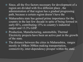 







Since, all the five factors necessary for development of a
region are divided with five different place , the
administration of that region has a gradual progressing
path, because a certain region doesn‟t have the
Maharashtra state has gained prime importance for the
country in the last few decade in spite of being formed in
early 60‟s, contributing 15% to country‟s industrial
output and 13.3% GDP.
Production, Manufacturing, automobile, Thermal
Electricity projects have been an active part in the growth
of the state.
The distance between the cities in Maharashtra, ranges
mostly in 100km-300km making transportation,
connectivity, inter-dependency prosper within the state.

 