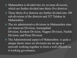 Maharashtra is divided into six revenue divisions,
which are further divided into thirty-five districts.
 These thirty-five districts are further divided into 109
sub-divisions of the districts and 357 Talukas in
Maharashtra.
 The six administrative divisions in Maharashtra state
are Amravati Division, Aurangabad
Division, Konkan Division, Nagpur Division, Nashik
Division, and Pune Division.
 The Admistrational aspect of Maharashtra is quite a
unique factor since six divisions are set up as a
network working together to form a well efficient an
d working governance.


 