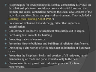 










His principles for town planning in Bombay demonstrate his views on
the relationship between social processes and spatial form, and the
intimate and causal connections between the social development of the
individual and the cultural and physical environment. They included: (
Bombay Town Planning Act of 1915")
Preservation of human life and energy, rather than superficial
beautification.
Conformity to an orderly development plan carried out in stages.
Purchasing land suitable for building.
Promoting trade and commerce.
Preserving historic buildings and buildings of religious significance.
Developing a city worthy of civic pride, not an imitation of European
cities.
Promoting the happiness, health and comfort of all residents, rather
than focusing on roads and parks available only to the rich.
Control over future growth with adequate provision for future
requirements.

 