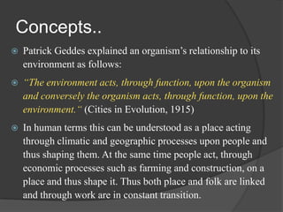 Concepts..


Patrick Geddes explained an organism‟s relationship to its
environment as follows:



“The environment acts, through function, upon the organism
and conversely the organism acts, through function, upon the
environment.“ (Cities in Evolution, 1915)



In human terms this can be understood as a place acting
through climatic and geographic processes upon people and
thus shaping them. At the same time people act, through
economic processes such as farming and construction, on a
place and thus shape it. Thus both place and folk are linked
and through work are in constant transition.

 