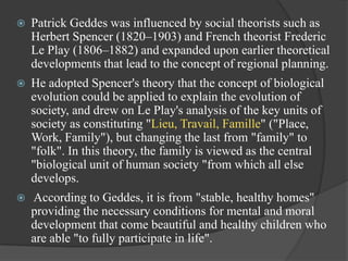 

Patrick Geddes was influenced by social theorists such as
Herbert Spencer (1820–1903) and French theorist Frederic
Le Play (1806–1882) and expanded upon earlier theoretical
developments that lead to the concept of regional planning.



He adopted Spencer's theory that the concept of biological
evolution could be applied to explain the evolution of
society, and drew on Le Play's analysis of the key units of
society as constituting "Lieu, Travail, Famille" ("Place,
Work, Family"), but changing the last from "family" to
"folk". In this theory, the family is viewed as the central
"biological unit of human society "from which all else
develops.



According to Geddes, it is from "stable, healthy homes"
providing the necessary conditions for mental and moral
development that come beautiful and healthy children who
are able "to fully participate in life".

 