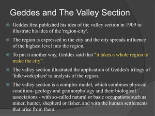 Geddes and The Valley Section


Geddes first published his idea of the valley section in 1909 to
illustrate his idea of the 'region-city'.



The region is expressed in the city and the city spreads influence
of the highest level into the region.



To put it another way, Geddes said that "it takes a whole region to
make the city”.



The valley section illustrated the application of Geddes's trilogy of
'folk/work/place' to analysis of the region.



The valley section is a complex model, which combines physical
condition- geology and geomorphology and their biological
associations - with so-called natural or basic occupations such as
miner, hunter, shepherd or fisher, and with the human settlements
that arise from them.

 