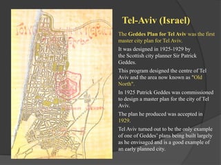 Tel-Aviv (Israel)
The Geddes Plan for Tel Aviv was the first
master city plan for Tel Aviv.
It was designed in 1925-1929 by
the Scottish city planner Sir Patrick
Geddes.
This program designed the centre of Tel
Aviv and the area now known as "Old
North".
In 1925 Patrick Geddes was commissioned
to design a master plan for the city of Tel
Aviv.
The plan he produced was accepted in
1929.
Tel Aviv turned out to be the only example
of one of Geddes‟ plans being built largely
as he envisaged and is a good example of
an early planned city.

 