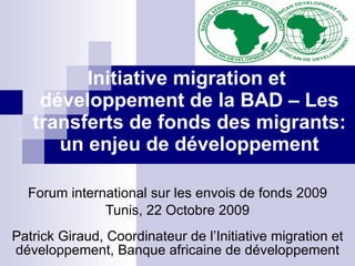 Initiative migration et  développement de la BAD – Les transferts de fonds des migrants: un enjeu de développement Forum international sur les envois de fonds 2009 Tunis, 22 Octobre 2009 Patrick Giraud, Coordinateur de l’Initiative migration et développement, Banque africaine de développement 