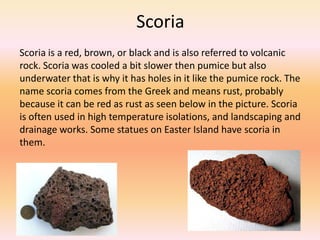 Scoria
Scoria is a red, brown, or black and is also referred to volcanic
rock. Scoria was cooled a bit slower then pumice but also
underwater that is why it has holes in it like the pumice rock. The
name scoria comes from the Greek and means rust, probably
because it can be red as rust as seen below in the picture. Scoria
is often used in high temperature isolations, and landscaping and
drainage works. Some statues on Easter Island have scoria in
them.
 