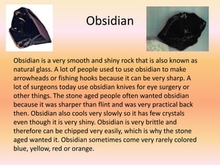 Obsidian

Obsidian is a very smooth and shiny rock that is also known as
natural glass. A lot of people used to use obsidian to make
arrowheads or fishing hooks because it can be very sharp. A
lot of surgeons today use obsidian knives for eye surgery or
other things. The stone aged people often wanted obsidian
because it was sharper than flint and was very practical back
then. Obsidian also cools very slowly so it has few crystals
even though it is very shiny. Obsidian is very brittle and
therefore can be chipped very easily, which is why the stone
aged wanted it. Obsidian sometimes come very rarely colored
blue, yellow, red or orange.
 