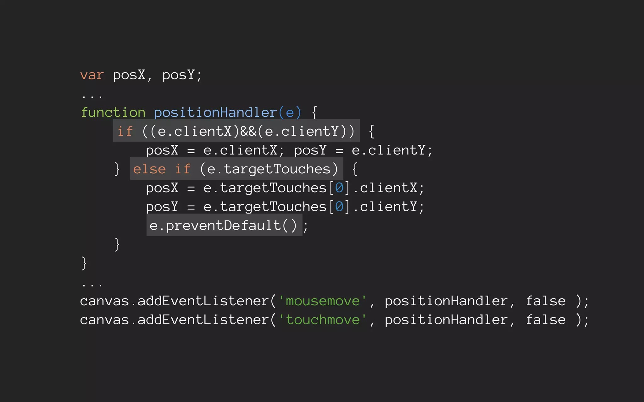var posX, posY;
...
function positionHandler(e) {
if ((e.clientX)&&(e.clientY)) {
posX = e.clientX; posY = e.clientY;
} else if (e.targetTouches) {
posX = e.targetTouches[0].clientX;
posY = e.targetTouches[0].clientY;
e.preventDefault() ;
}
}
...
canvas.addEventListener('mousemove', positionHandler, false );
canvas.addEventListener('touchmove', positionHandler, false );
 