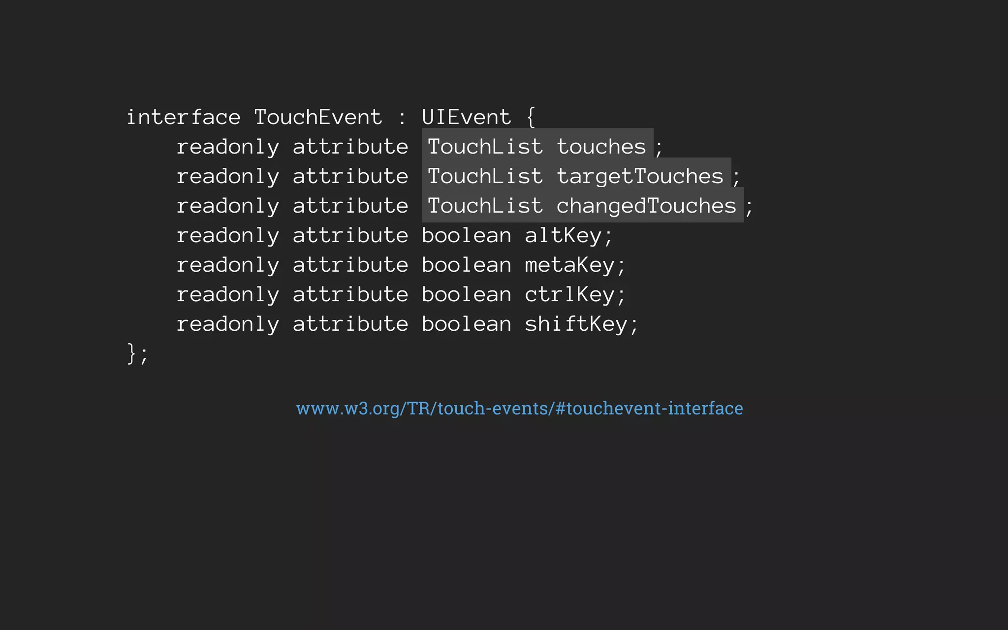 interface TouchEvent : UIEvent {
readonly attribute TouchList touches ;
readonly attribute TouchList targetTouches ;
readonly attribute TouchList changedTouches ;
readonly attribute boolean altKey;
readonly attribute boolean metaKey;
readonly attribute boolean ctrlKey;
readonly attribute boolean shiftKey;
};
www.w3.org/TR/touch-events/#touchevent-interface
 