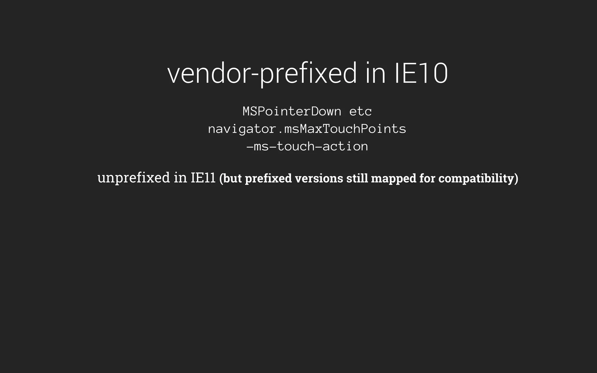 vendor-prefixed in IE10
MSPointerDown etc
navigator.msMaxTouchPoints
-ms-touch-action
unprefixed in IE11 (but prefixed versions still mapped for compatibility)
 