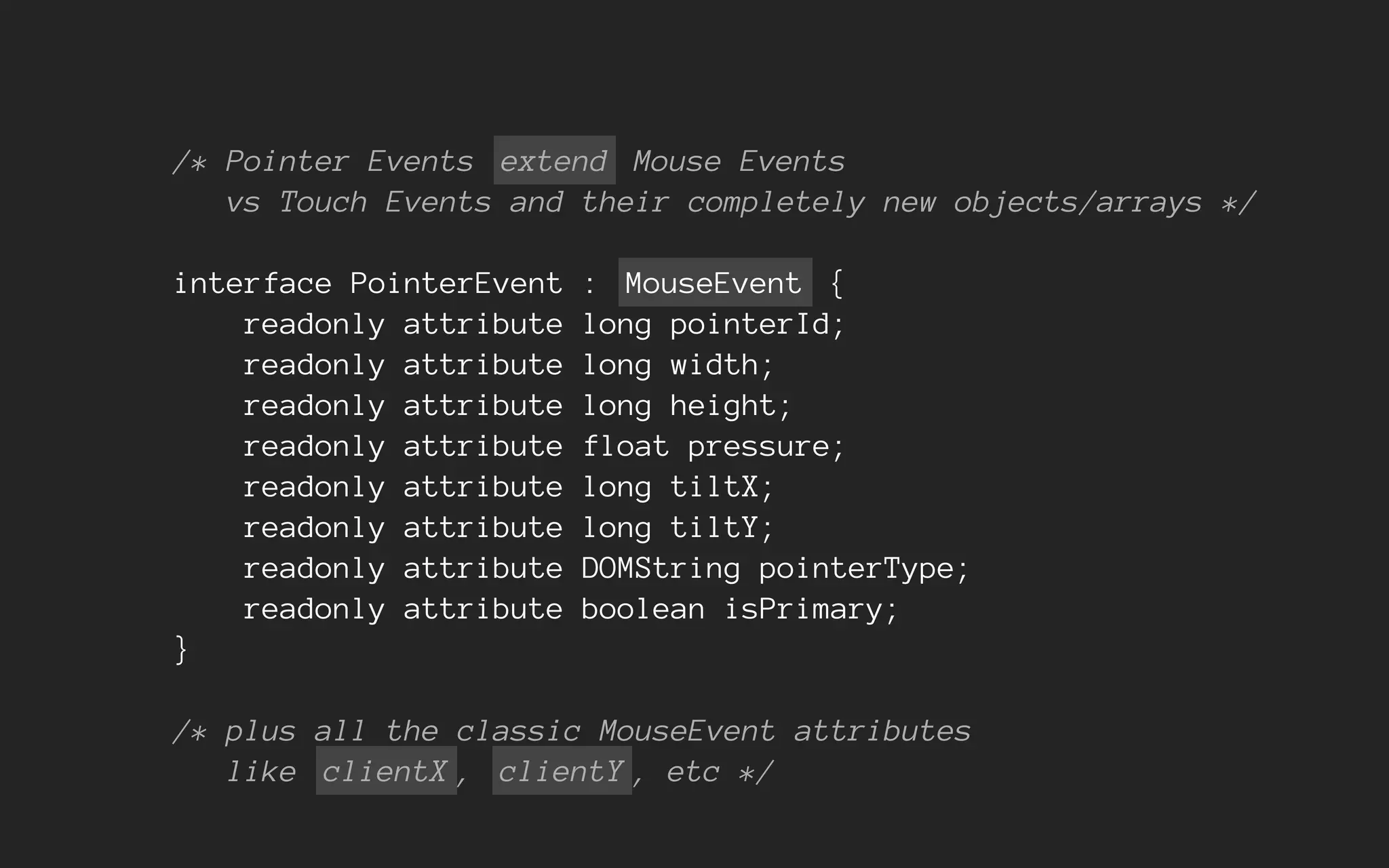 /* Pointer Events extend Mouse Events
vs Touch Events and their completely new objects/arrays */
interface PointerEvent : MouseEvent {
readonly attribute long pointerId;
readonly attribute long width;
readonly attribute long height;
readonly attribute float pressure;
readonly attribute long tiltX;
readonly attribute long tiltY;
readonly attribute DOMString pointerType;
readonly attribute boolean isPrimary;
}
/* plus all the classic MouseEvent attributes
like clientX , clientY , etc */
 