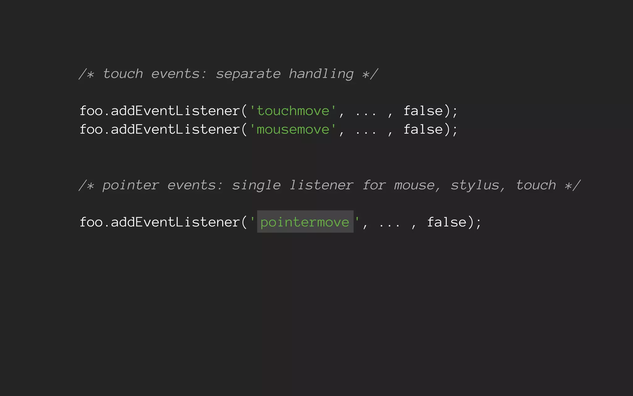 /* touch events: separate handling */
foo.addEventListener('touchmove', ... , false);
foo.addEventListener('mousemove', ... , false);
/* pointer events: single listener for mouse, stylus, touch */
foo.addEventListener(' pointermove ', ... , false);
 