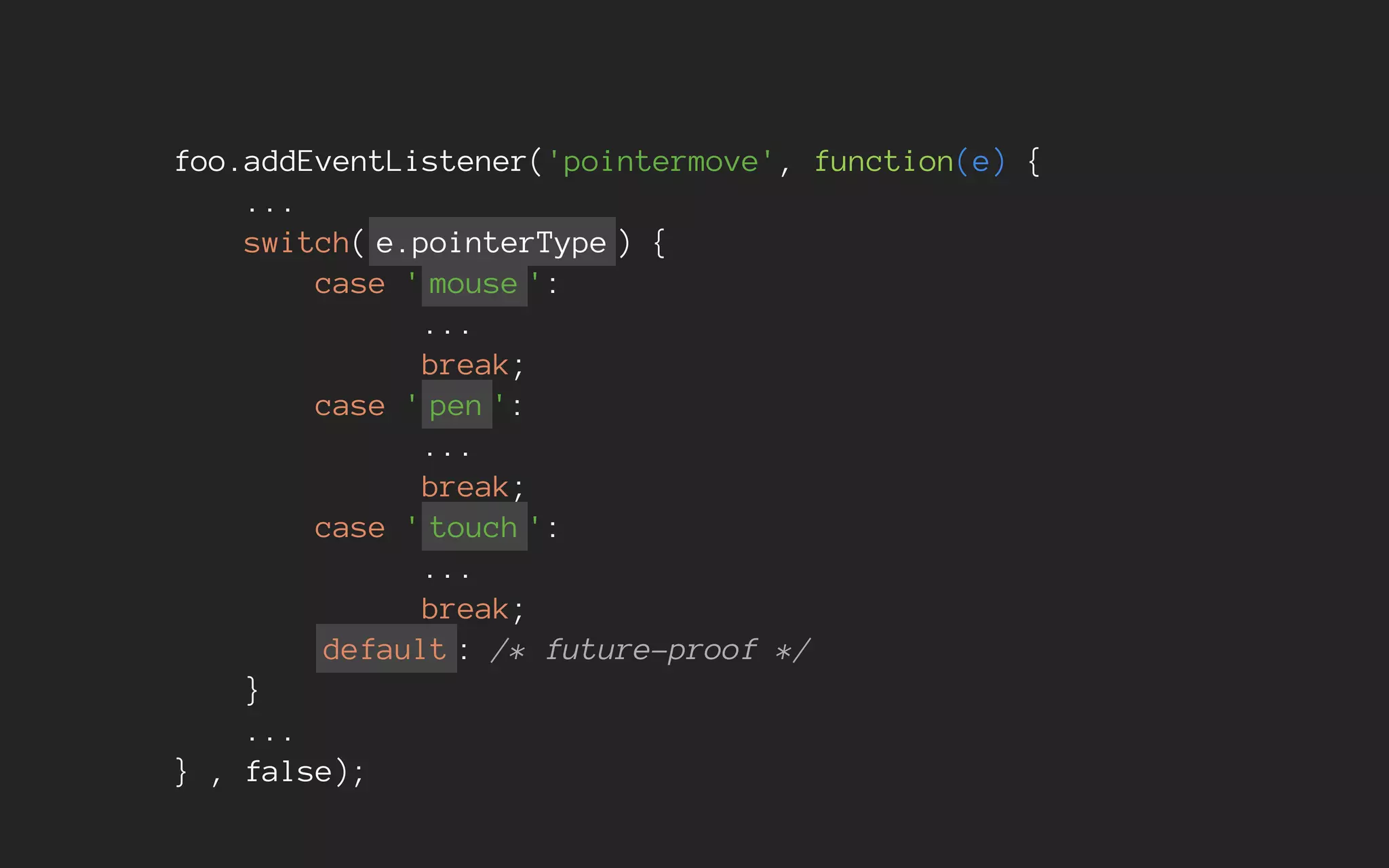 foo.addEventListener('pointermove', function(e) {
...
switch( e.pointerType ) {
case ' mouse ':
...
break;
case ' pen ':
...
break;
case ' touch ':
...
break;
default : /* future-proof */
}
...
} , false);
 