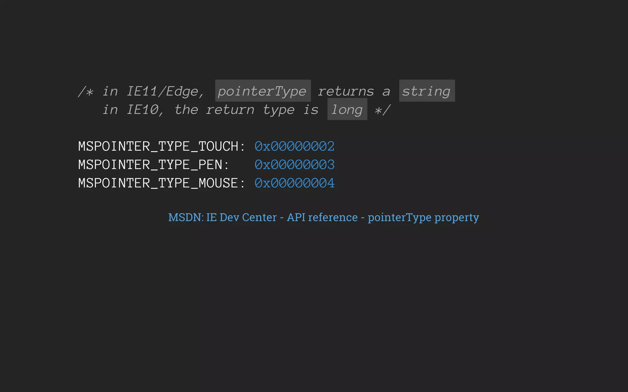 /* in IE11/Edge, pointerType returns a string
in IE10, the return type is long */
MSPOINTER_TYPE_TOUCH: 0x00000002
MSPOINTER_TYPE_PEN: 0x00000003
MSPOINTER_TYPE_MOUSE: 0x00000004
MSDN: IE Dev Center - API reference - pointerType property
 