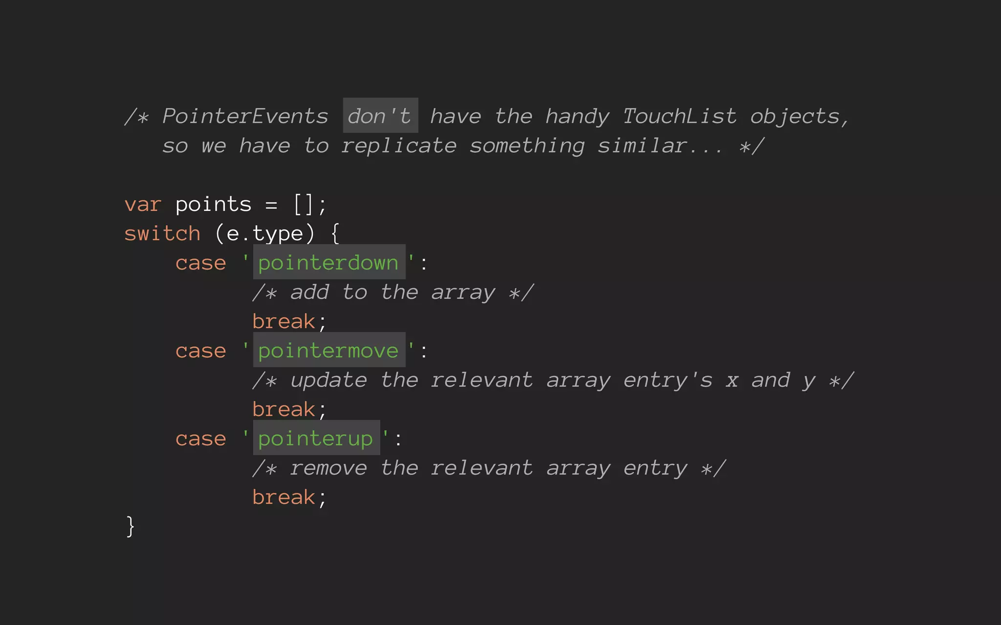 /* PointerEvents don't have the handy TouchList objects,
so we have to replicate something similar... */
var points = [];
switch (e.type) {
case ' pointerdown ':
/* add to the array */
break;
case ' pointermove ':
/* update the relevant array entry's x and y */
break;
case ' pointerup ':
/* remove the relevant array entry */
break;
}
 