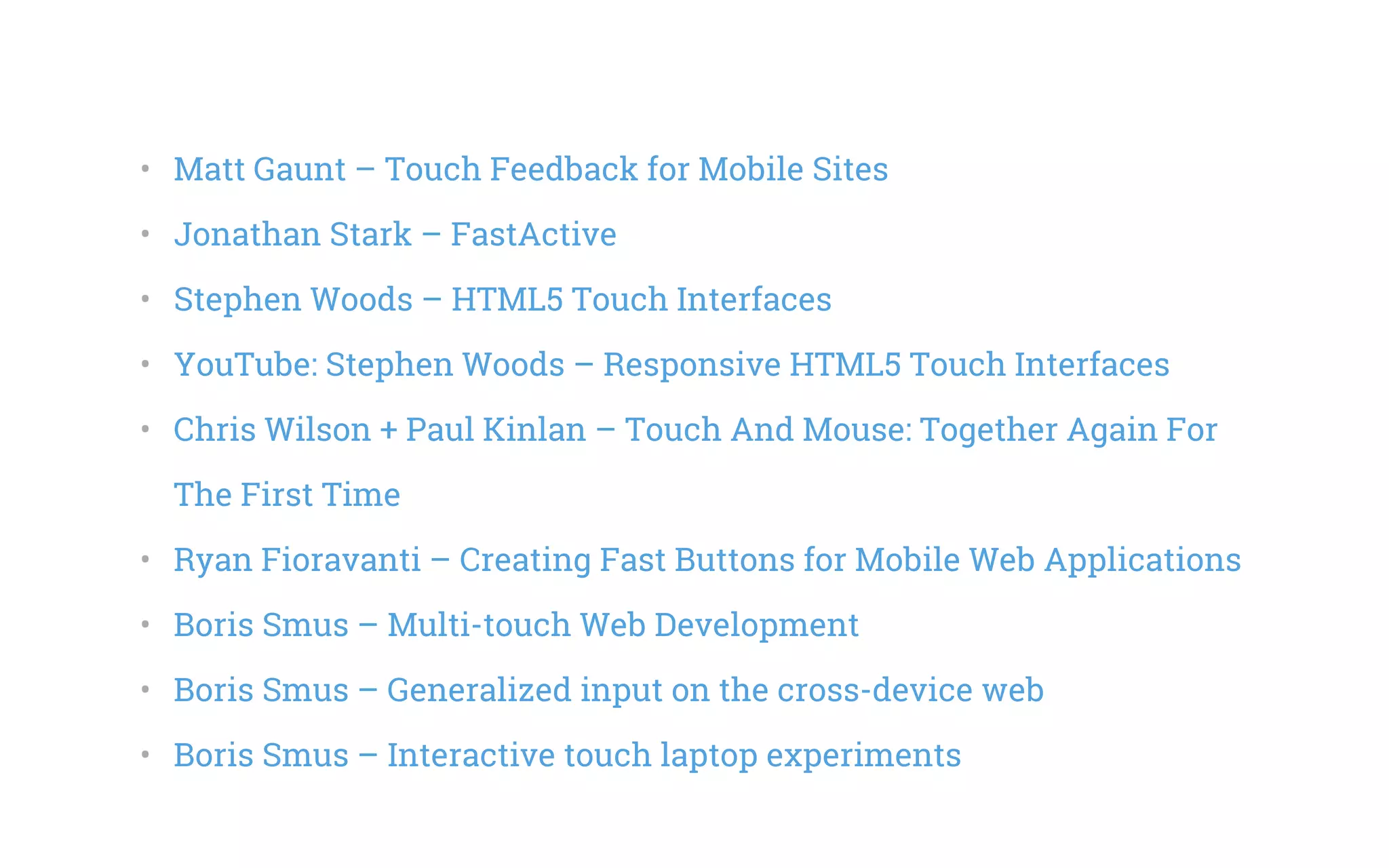 •   Matt Gaunt – Touch Feedback for Mobile Sites
•   Jonathan Stark – FastActive
•   Stephen Woods – HTML5 Touch Interfaces
•   YouTube: Stephen Woods – Responsive HTML5 Touch Interfaces
•   Chris Wilson + Paul Kinlan – Touch And Mouse: Together Again For
The First Time
•   Ryan Fioravanti – Creating Fast Buttons for Mobile Web Applications
•   Boris Smus – Multi-touch Web Development
•   Boris Smus – Generalized input on the cross-device web
•   Boris Smus – Interactive touch laptop experiments
 