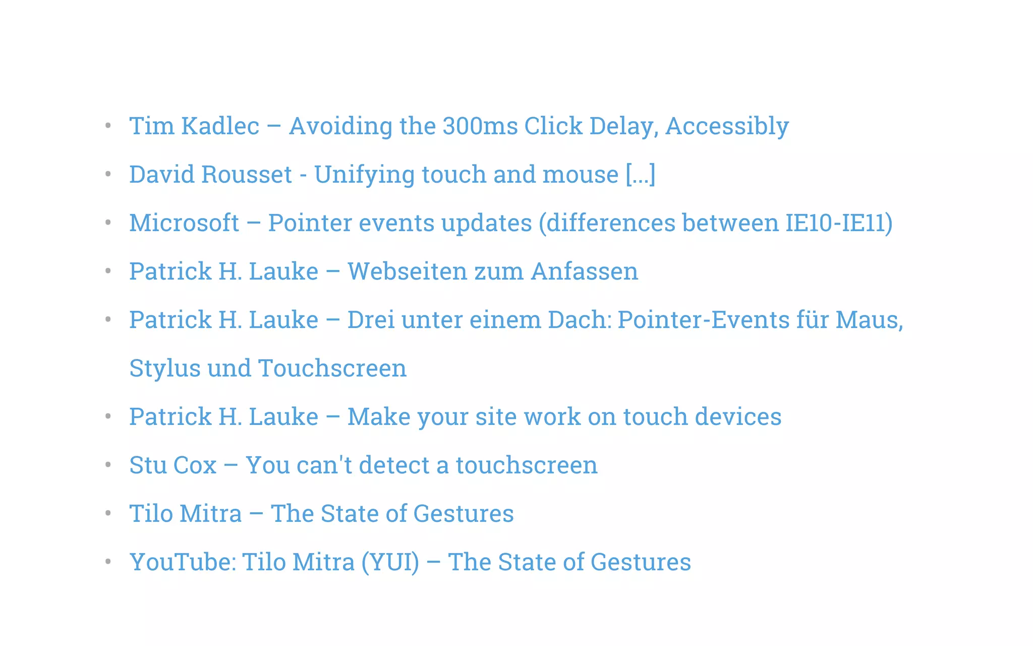 •   Tim Kadlec – Avoiding the 300ms Click Delay, Accessibly
•   David Rousset - Unifying touch and mouse [...]
•   Microsoft – Pointer events updates (differences between IE10-IE11)
•   Patrick H. Lauke – Webseiten zum Anfassen
•   Patrick H. Lauke – Drei unter einem Dach: Pointer-Events für Maus,
Stylus und Touchscreen
•   Patrick H. Lauke – Make your site work on touch devices
•   Stu Cox – You can't detect a touchscreen
•   Tilo Mitra – The State of Gestures
•   YouTube: Tilo Mitra (YUI) – The State of Gestures
 