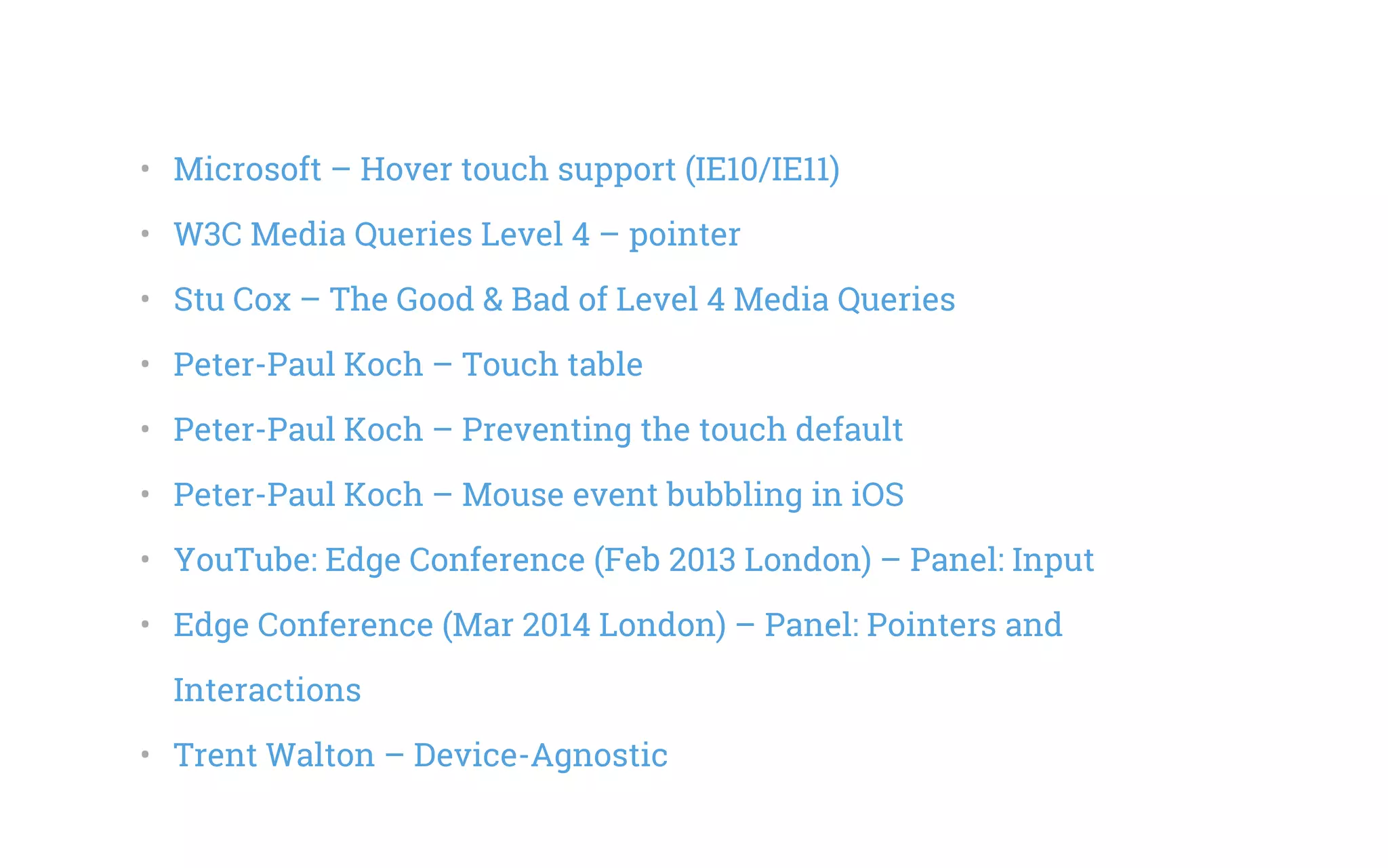 •   Microsoft – Hover touch support (IE10/IE11)
•   W3C Media Queries Level 4 – pointer
•   Stu Cox – The Good & Bad of Level 4 Media Queries
•   Peter-Paul Koch – Touch table
•   Peter-Paul Koch – Preventing the touch default
•   Peter-Paul Koch – Mouse event bubbling in iOS
•   YouTube: Edge Conference (Feb 2013 London) – Panel: Input
•   Edge Conference (Mar 2014 London) – Panel: Pointers and
Interactions
•   Trent Walton – Device-Agnostic
 