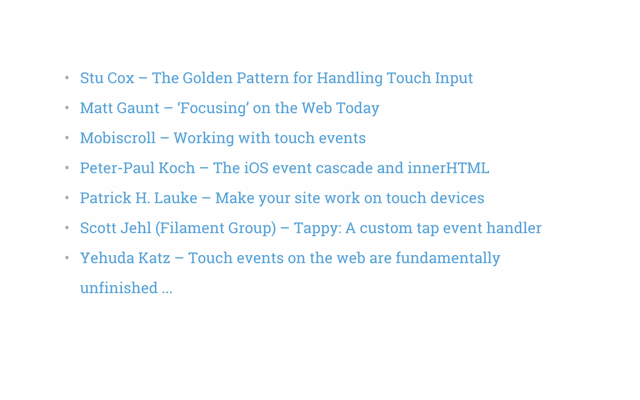 •   Stu Cox – The Golden Pattern for Handling Touch Input
•   Matt Gaunt – ‘Focusing’ on the Web Today
•   Mobiscroll – Working with touch events
•   Peter-Paul Koch – The iOS event cascade and innerHTML
•   Patrick H. Lauke – Make your site work on touch devices
•   Scott Jehl (Filament Group) – Tappy: A custom tap event handler
•   Yehuda Katz – Touch events on the web are fundamentally
unfinished ...
 