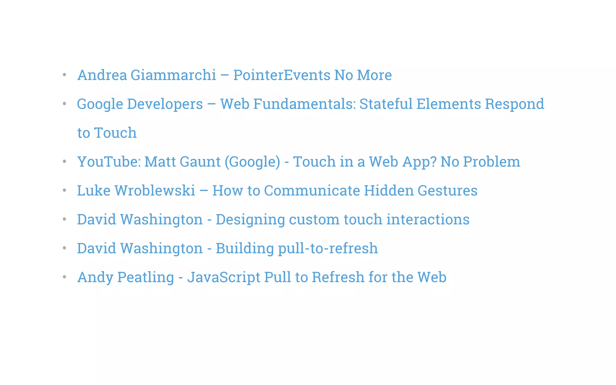 •   Andrea Giammarchi – PointerEvents No More
•   Google Developers – Web Fundamentals: Stateful Elements Respond
to Touch
•   YouTube: Matt Gaunt (Google) - Touch in a Web App? No Problem
•   Luke Wroblewski – How to Communicate Hidden Gestures
•   David Washington - Designing custom touch interactions
•   David Washington - Building pull-to-refresh
•   Andy Peatling - JavaScript Pull to Refresh for the Web
 
