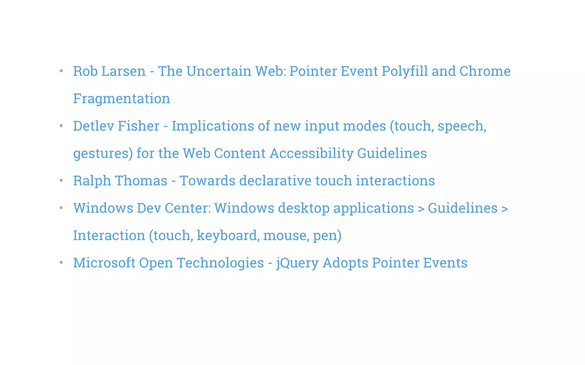 •   Rob Larsen - The Uncertain Web: Pointer Event Polyfill and Chrome
Fragmentation
•   Detlev Fisher - Implications of new input modes (touch, speech,
gestures) for the Web Content Accessibility Guidelines
•   Ralph Thomas - Towards declarative touch interactions
•   Windows Dev Center: Windows desktop applications > Guidelines >
Interaction (touch, keyboard, mouse, pen)
•   Microsoft Open Technologies - jQuery Adopts Pointer Events
 