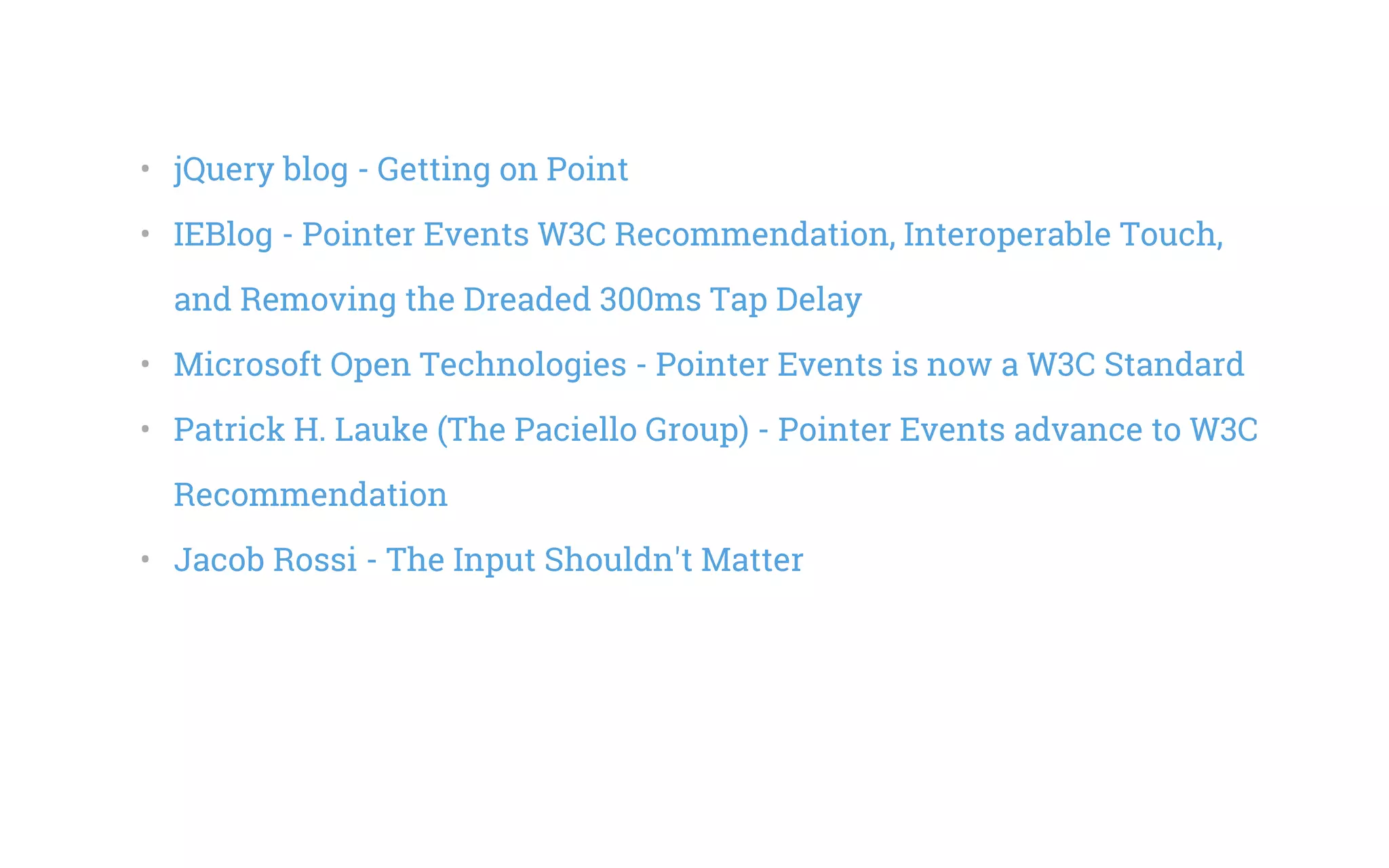 •   jQuery blog - Getting on Point
•   IEBlog - Pointer Events W3C Recommendation, Interoperable Touch,
and Removing the Dreaded 300ms Tap Delay
•   Microsoft Open Technologies - Pointer Events is now a W3C Standard
•   Patrick H. Lauke (The Paciello Group) - Pointer Events advance to W3C
Recommendation
•   Jacob Rossi - The Input Shouldn't Matter
 