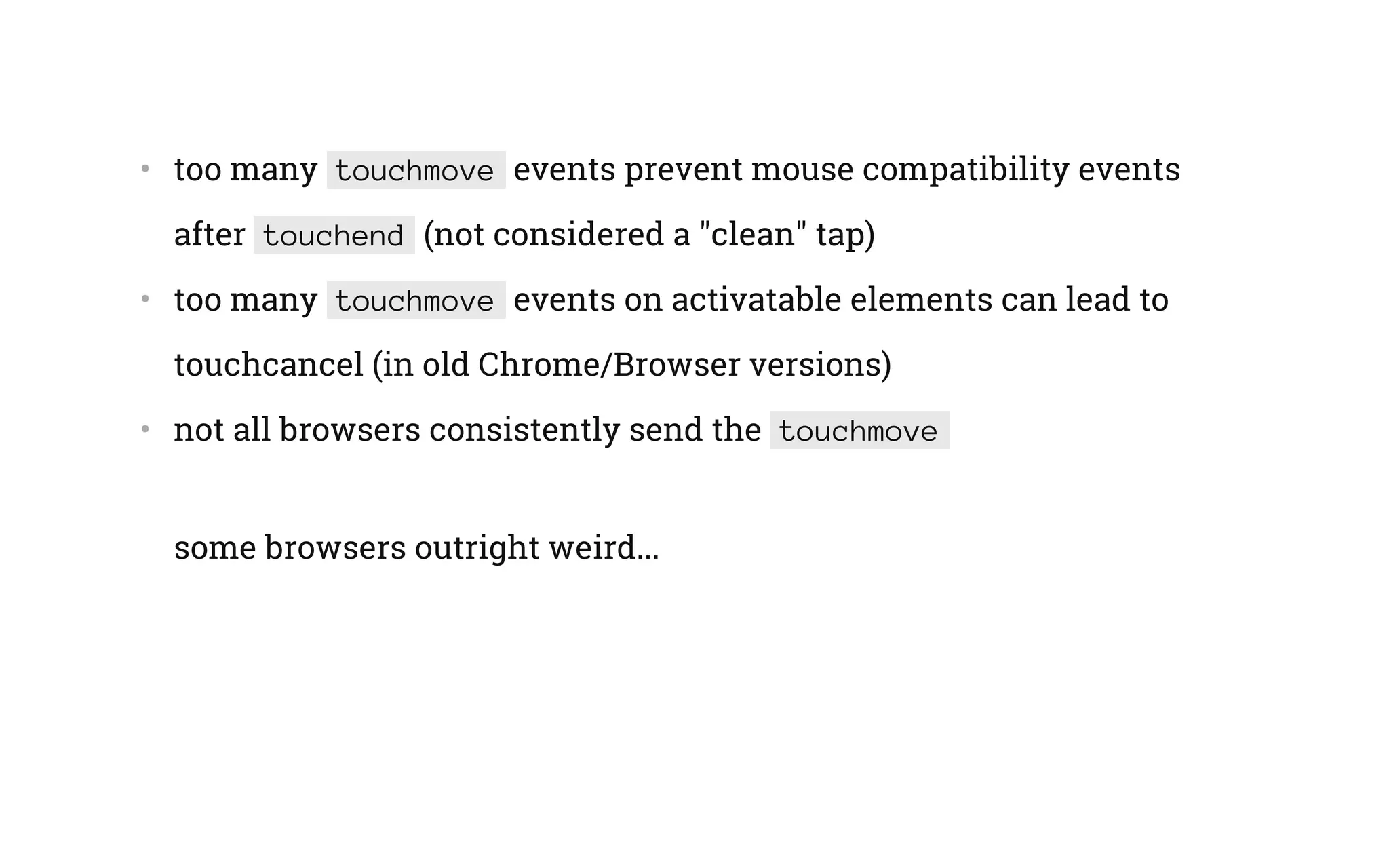 •   too many touchmove events prevent mouse compatibility events
after touchend (not considered a "clean" tap)
•   too many touchmove events on activatable elements can lead to
touchcancel (in old Chrome/Browser versions)
•   not all browsers consistently send the touchmove
some browsers outright weird...
 