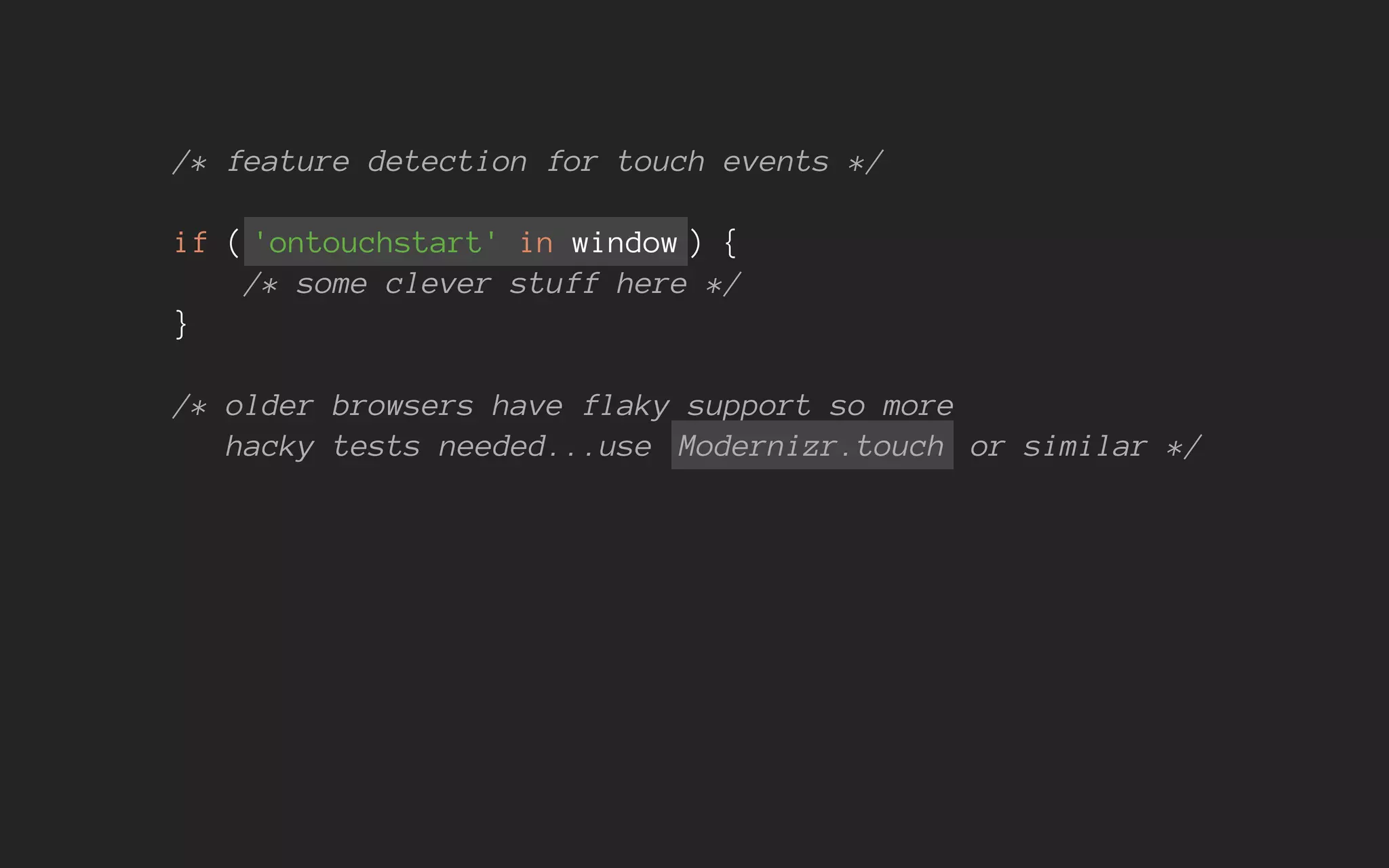 /* feature detection for touch events */
if ( 'ontouchstart' in window ) {
/* some clever stuff here */
}
/* older browsers have flaky support so more
hacky tests needed...use Modernizr.touch or similar */
 