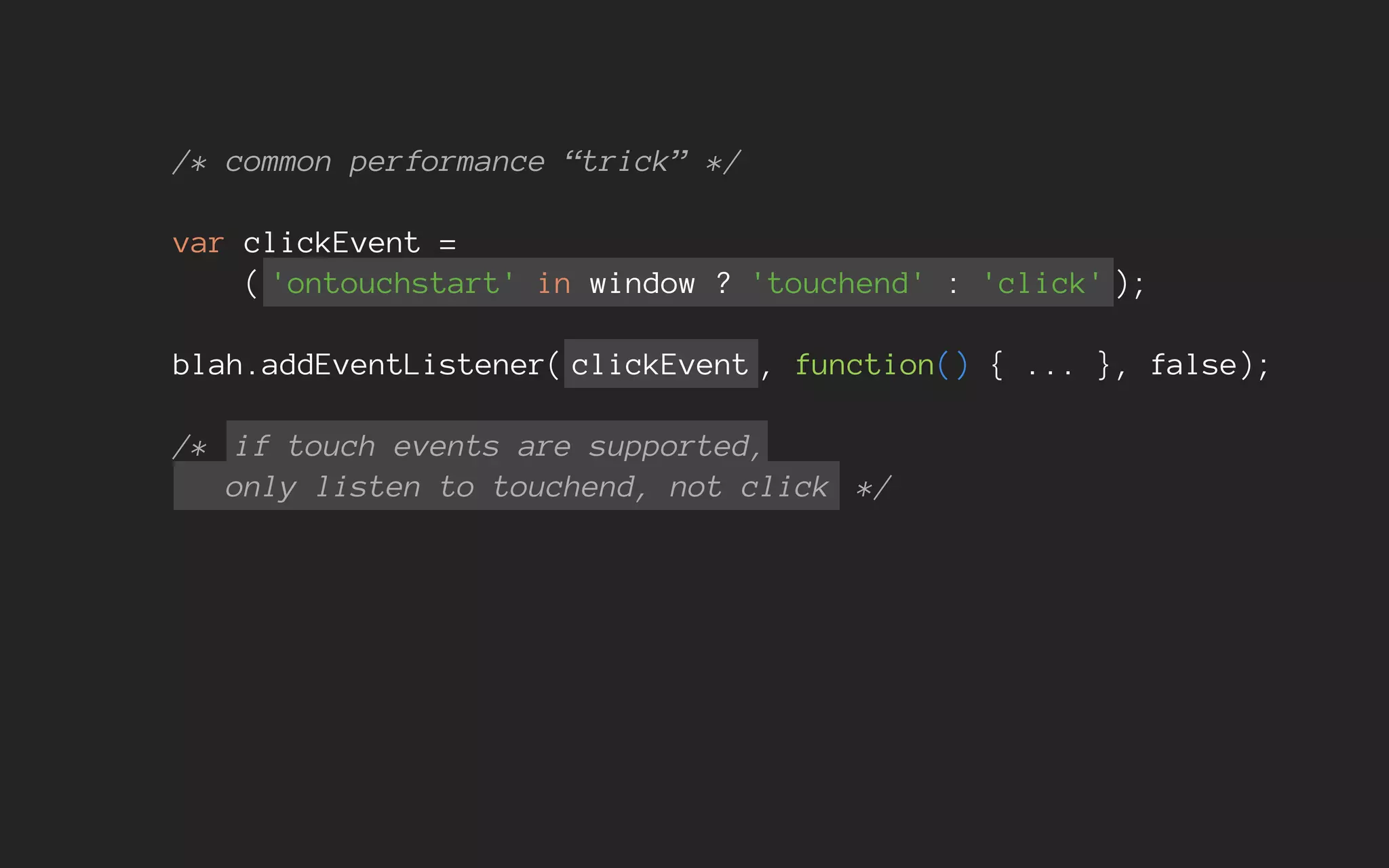 /* common performance “trick” */
var clickEvent =
( 'ontouchstart' in window ? 'touchend' : 'click' );
blah.addEventListener( clickEvent , function() { ... }, false);
/* if touch events are supported,
only listen to touchend, not click */
 