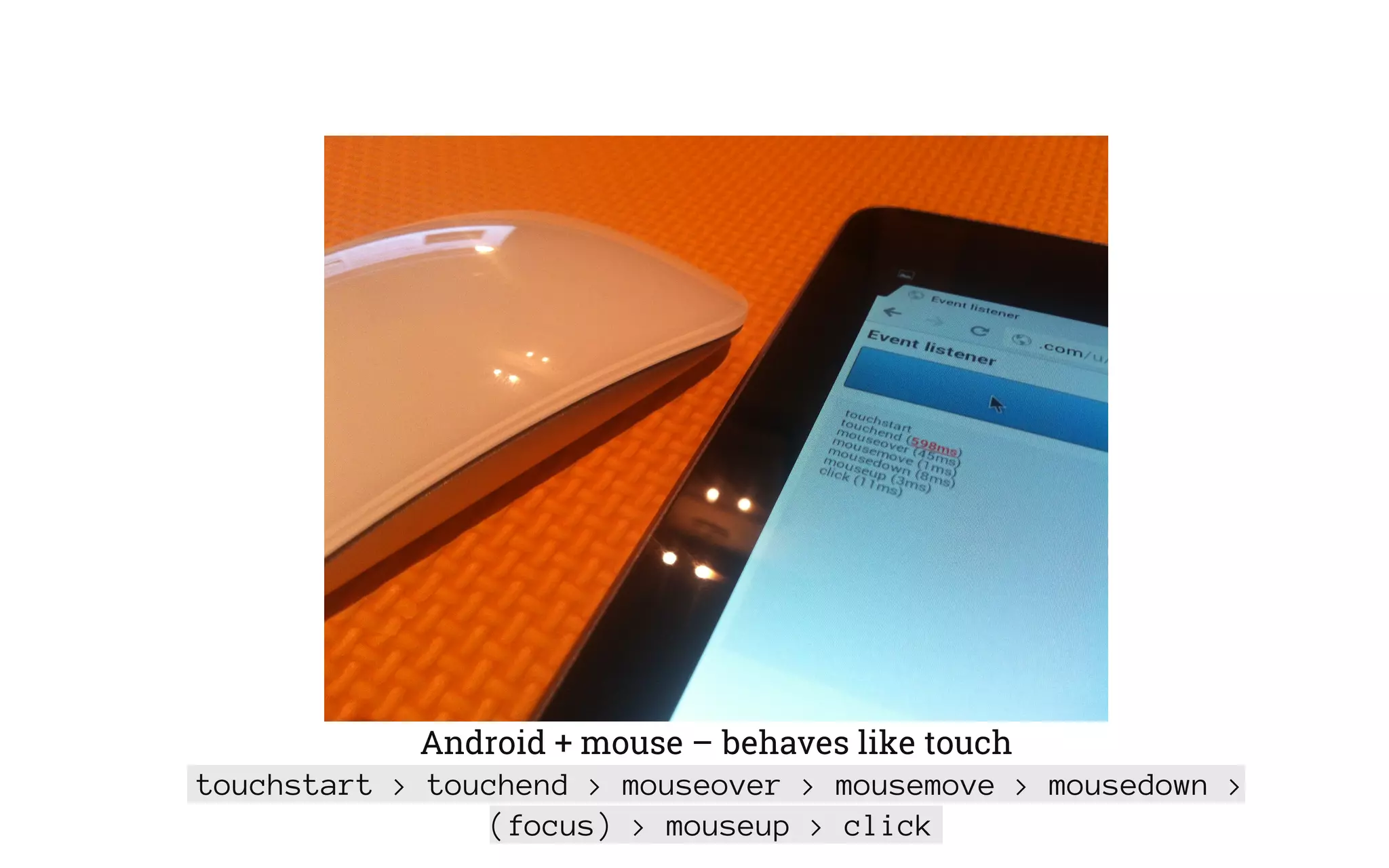 Android + mouse – behaves like touch
touchstart > touchend > mouseover > mousemove > mousedown >
(focus) > mouseup > click
 