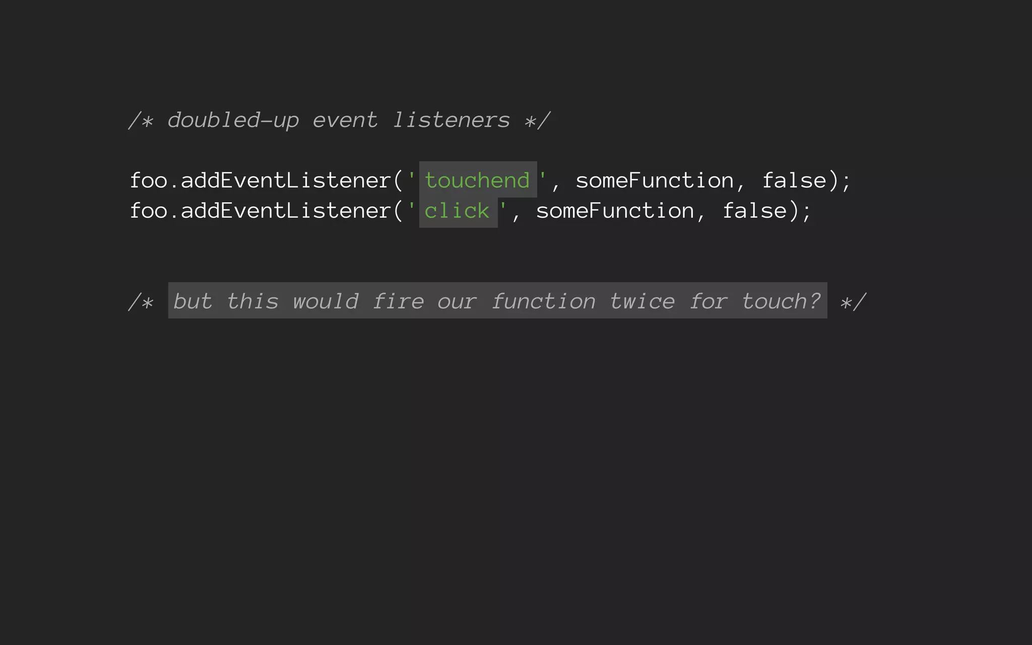 /* doubled-up event listeners */
foo.addEventListener(' touchend ', someFunction, false);
foo.addEventListener(' click ', someFunction, false);
/* but this would fire our function twice for touch? */
 